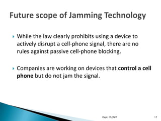  While the law clearly prohibits using a device to
actively disrupt a cell-phone signal, there are no
rules against passive cell-phone blocking.
 Companies are working on devices that control a cell
phone but do not jam the signal.
17Dept. IT,GNIT
 