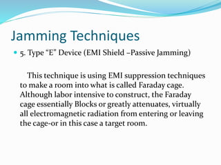 Jamming Techniques
 5. Type “E” Device (EMI Shield –Passive Jamming)
This technique is using EMI suppression techniques
to make a room into what is called Faraday cage.
Although labor intensive to construct, the Faraday
cage essentially Blocks or greatly attenuates, virtually
all electromagnetic radiation from entering or leaving
the cage-or in this case a target room.
 