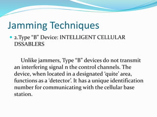 Jamming Techniques
 2.Type “B” Device: INTELLIGENT CELLULAR
DSSABLERS
Unlike jammers, Type “B” devices do not transmit
an interfering signal n the control channels. The
device, when located in a designated ‘quite’ area,
functions as a ‘detector’. It has a unique identification
number for communicating with the cellular base
station.
 