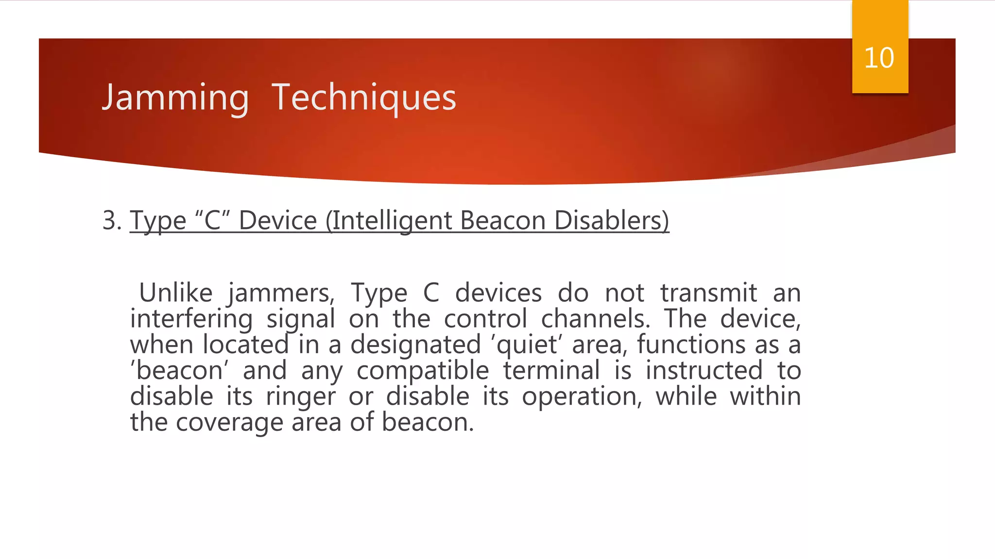 Jamming Techniques
3. Type “C” Device (Intelligent Beacon Disablers)
Unlike jammers, Type C devices do not transmit an
interfering signal on the control channels. The device,
when located in a designated ’quiet’ area, functions as a
’beacon’ and any compatible terminal is instructed to
disable its ringer or disable its operation, while within
the coverage area of beacon.
10
 