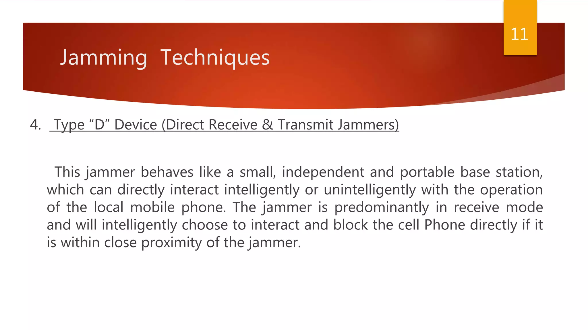 Jamming Techniques
4. Type “D” Device (Direct Receive & Transmit Jammers)
This jammer behaves like a small, independent and portable base station,
which can directly interact intelligently or unintelligently with the operation
of the local mobile phone. The jammer is predominantly in receive mode
and will intelligently choose to interact and block the cell Phone directly if it
is within close proximity of the jammer.
11
 
