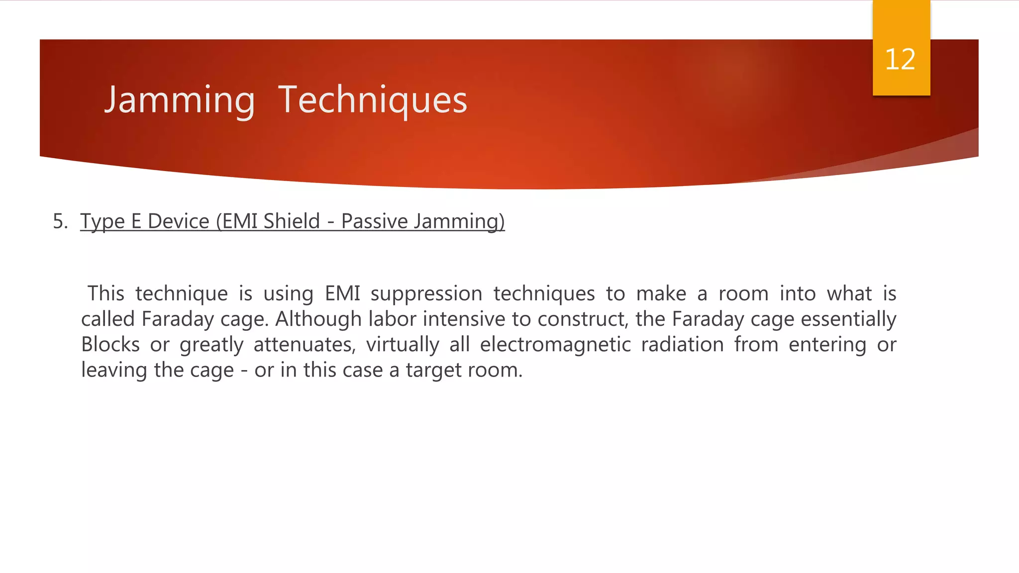 Jamming Techniques
5. Type E Device (EMI Shield - Passive Jamming)
This technique is using EMI suppression techniques to make a room into what is
called Faraday cage. Although labor intensive to construct, the Faraday cage essentially
Blocks or greatly attenuates, virtually all electromagnetic radiation from entering or
leaving the cage - or in this case a target room.
12
 