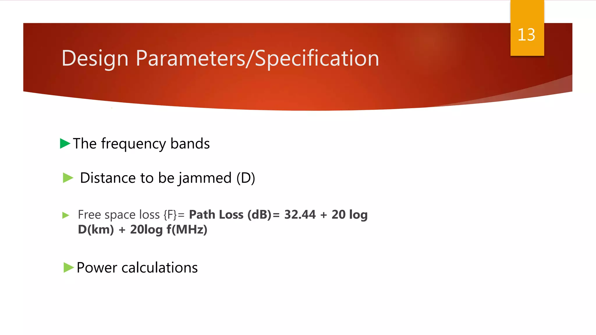 Design Parameters/Specification
► Free space loss {F}= Path Loss (dB)= 32.44 + 20 log
D(km) + 20log f(MHz)
13
►The frequency bands
► Distance to be jammed (D)
►Power calculations
 