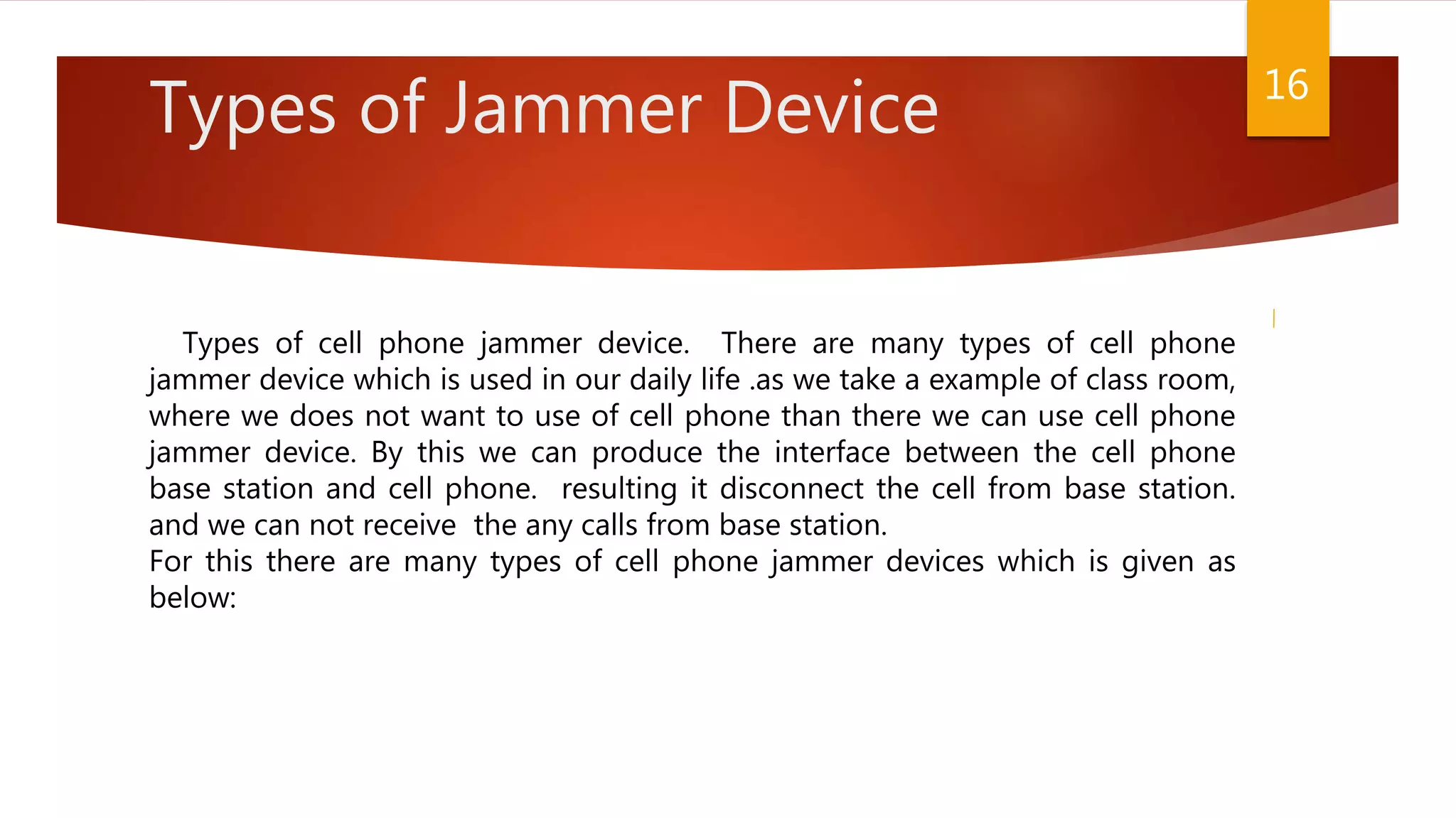 Types of Jammer Device
Types of cell phone jammer device. There are many types of cell phone
jammer device which is used in our daily life .as we take a example of class room,
where we does not want to use of cell phone than there we can use cell phone
jammer device. By this we can produce the interface between the cell phone
base station and cell phone. resulting it disconnect the cell from base station.
and we can not receive the any calls from base station.
For this there are many types of cell phone jammer devices which is given as
below:
16
 