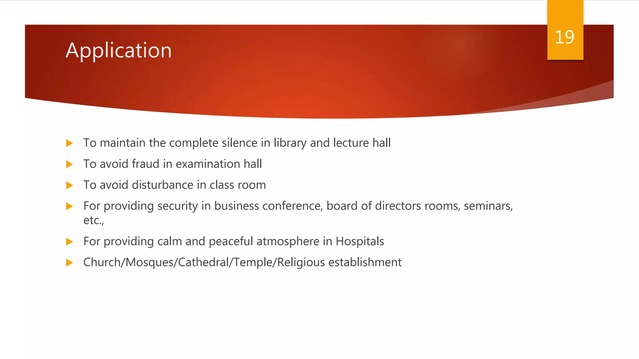 Application
 To maintain the complete silence in library and lecture hall
 To avoid fraud in examination hall
 To avoid disturbance in class room
 For providing security in business conference, board of directors rooms, seminars,
etc.,
 For providing calm and peaceful atmosphere in Hospitals
 Church/Mosques/Cathedral/Temple/Religious establishment
19
 
