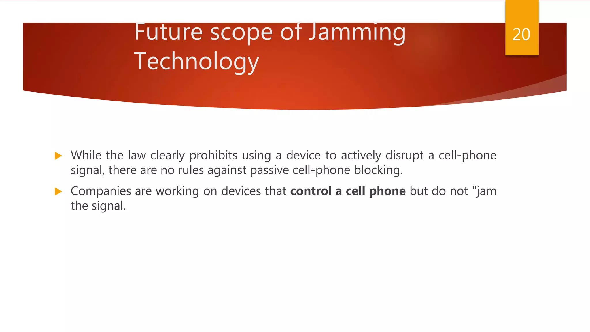 Future scope of Jamming
Technology
 While the law clearly prohibits using a device to actively disrupt a cell-phone
signal, there are no rules against passive cell-phone blocking.
 Companies are working on devices that control a cell phone but do not "jam
the signal.
20
 
