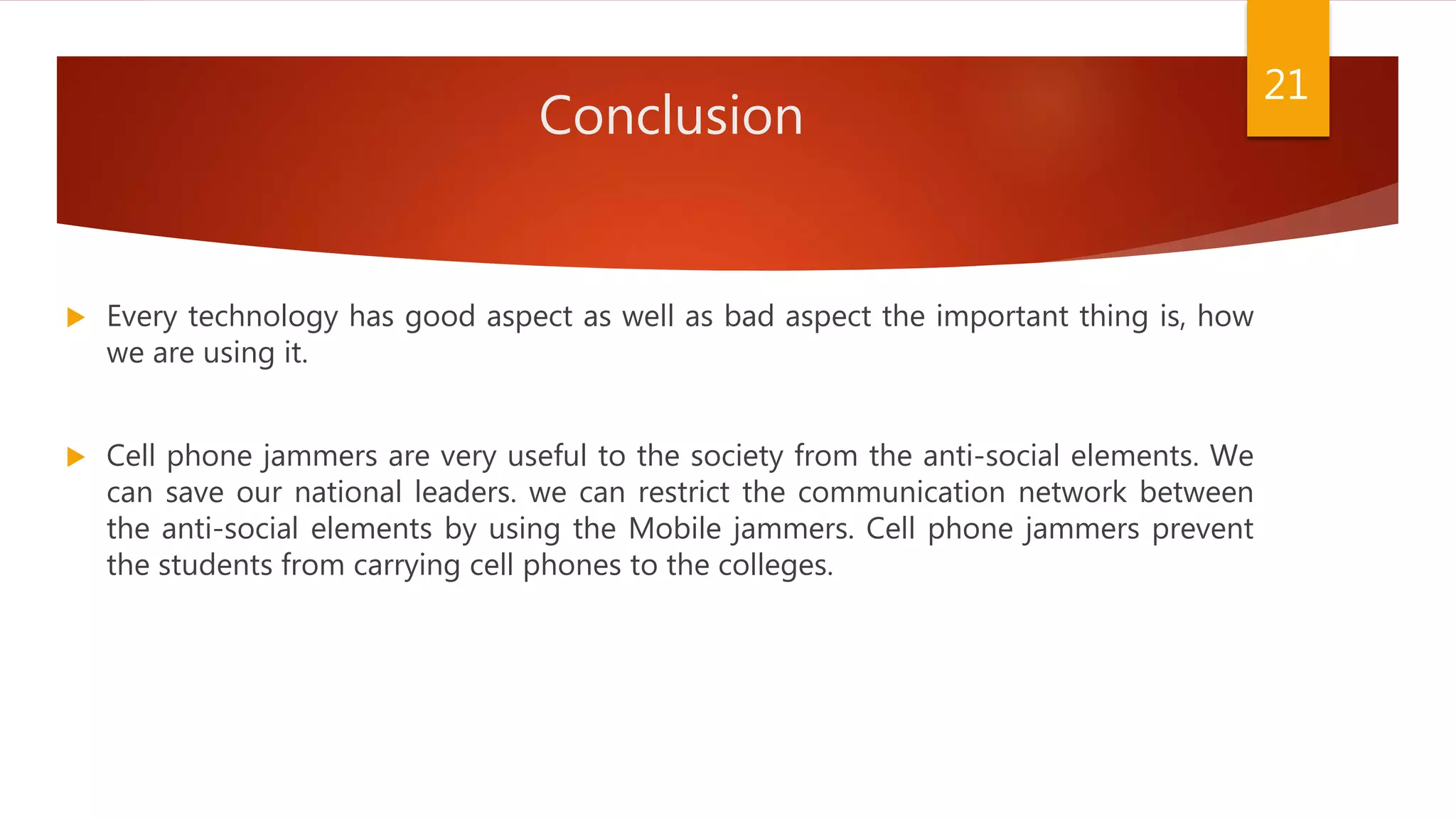 Conclusion
 Every technology has good aspect as well as bad aspect the important thing is, how
we are using it.
 Cell phone jammers are very useful to the society from the anti-social elements. We
can save our national leaders. we can restrict the communication network between
the anti-social elements by using the Mobile jammers. Cell phone jammers prevent
the students from carrying cell phones to the colleges.
21
 