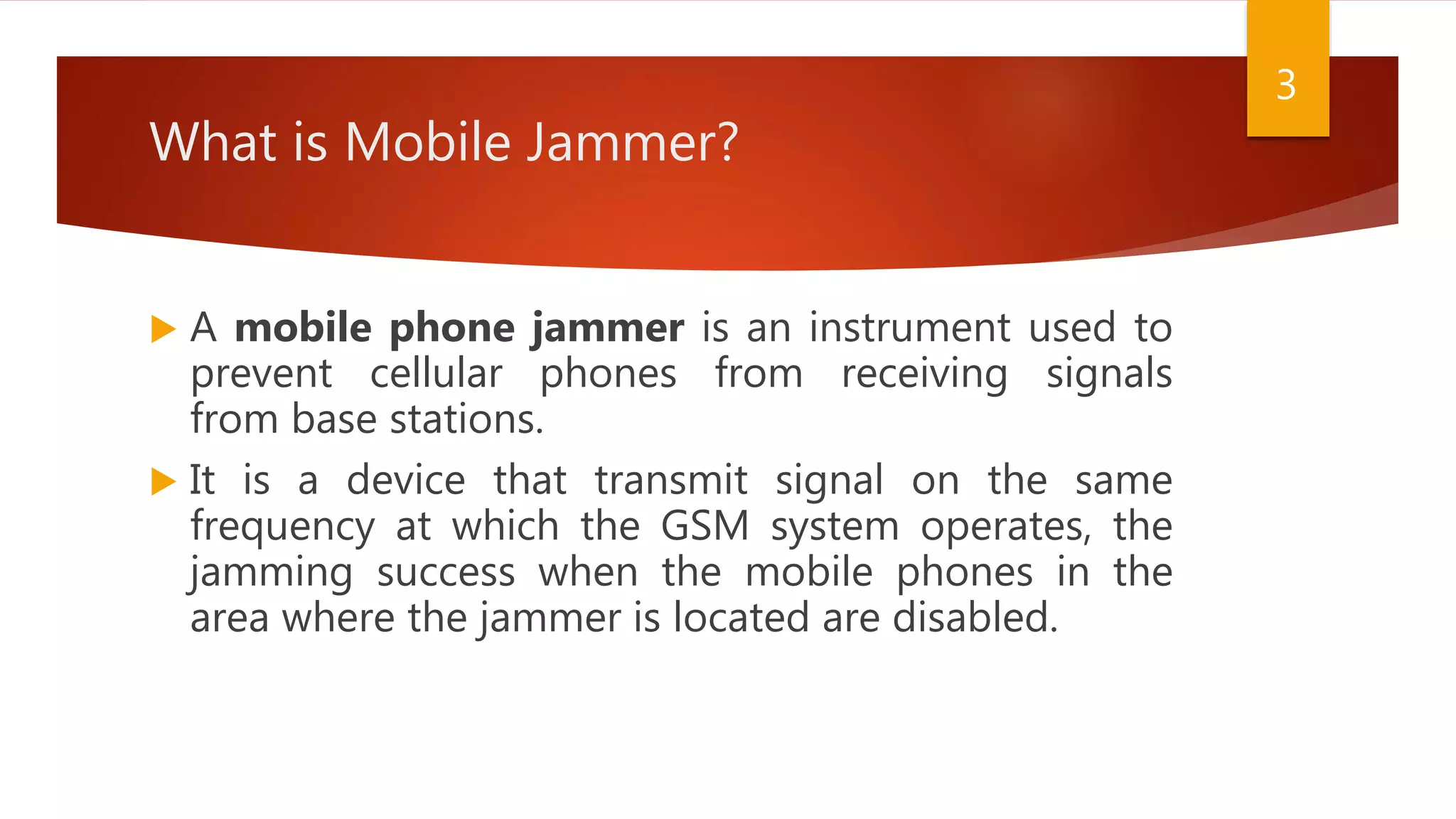 What is Mobile Jammer?
 A mobile phone jammer is an instrument used to
prevent cellular phones from receiving signals
from base stations.
 It is a device that transmit signal on the same
frequency at which the GSM system operates, the
jamming success when the mobile phones in the
area where the jammer is located are disabled.
3
 