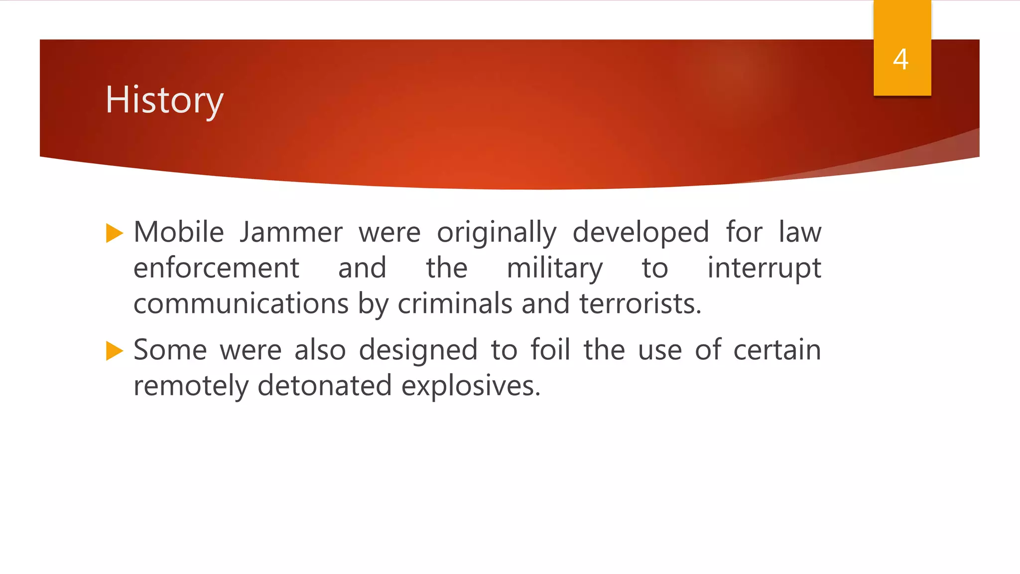 History
 Mobile Jammer were originally developed for law
enforcement and the military to interrupt
communications by criminals and terrorists.
 Some were also designed to foil the use of certain
remotely detonated explosives.
4
 