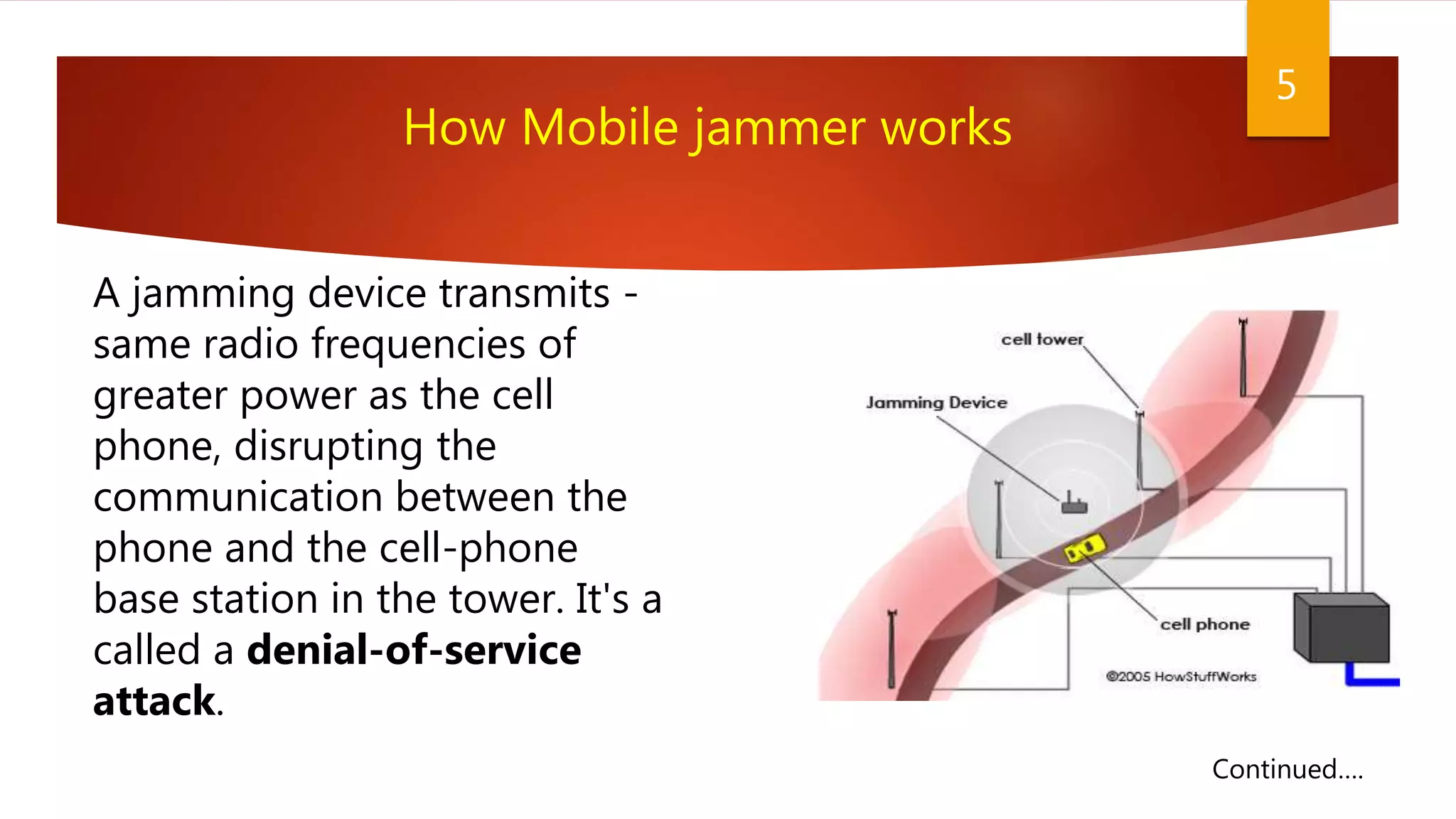 5
A jamming device transmits -
same radio frequencies of
greater power as the cell
phone, disrupting the
communication between the
phone and the cell-phone
base station in the tower. It's a
called a denial-of-service
attack.
How Mobile jammer works
Continued….
 