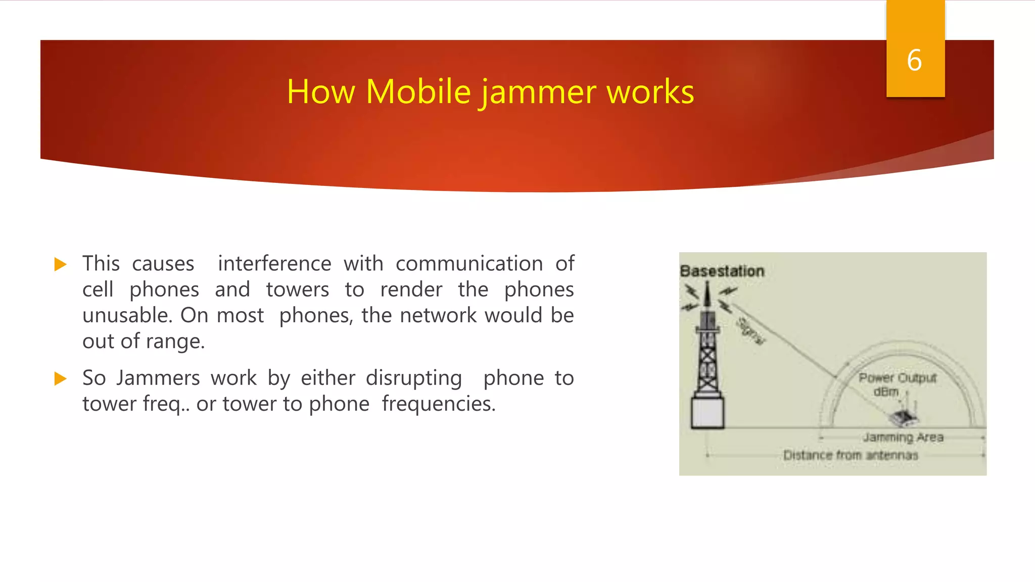  This causes interference with communication of
cell phones and towers to render the phones
unusable. On most phones, the network would be
out of range.
 So Jammers work by either disrupting phone to
tower freq.. or tower to phone frequencies.
6
How Mobile jammer works
 