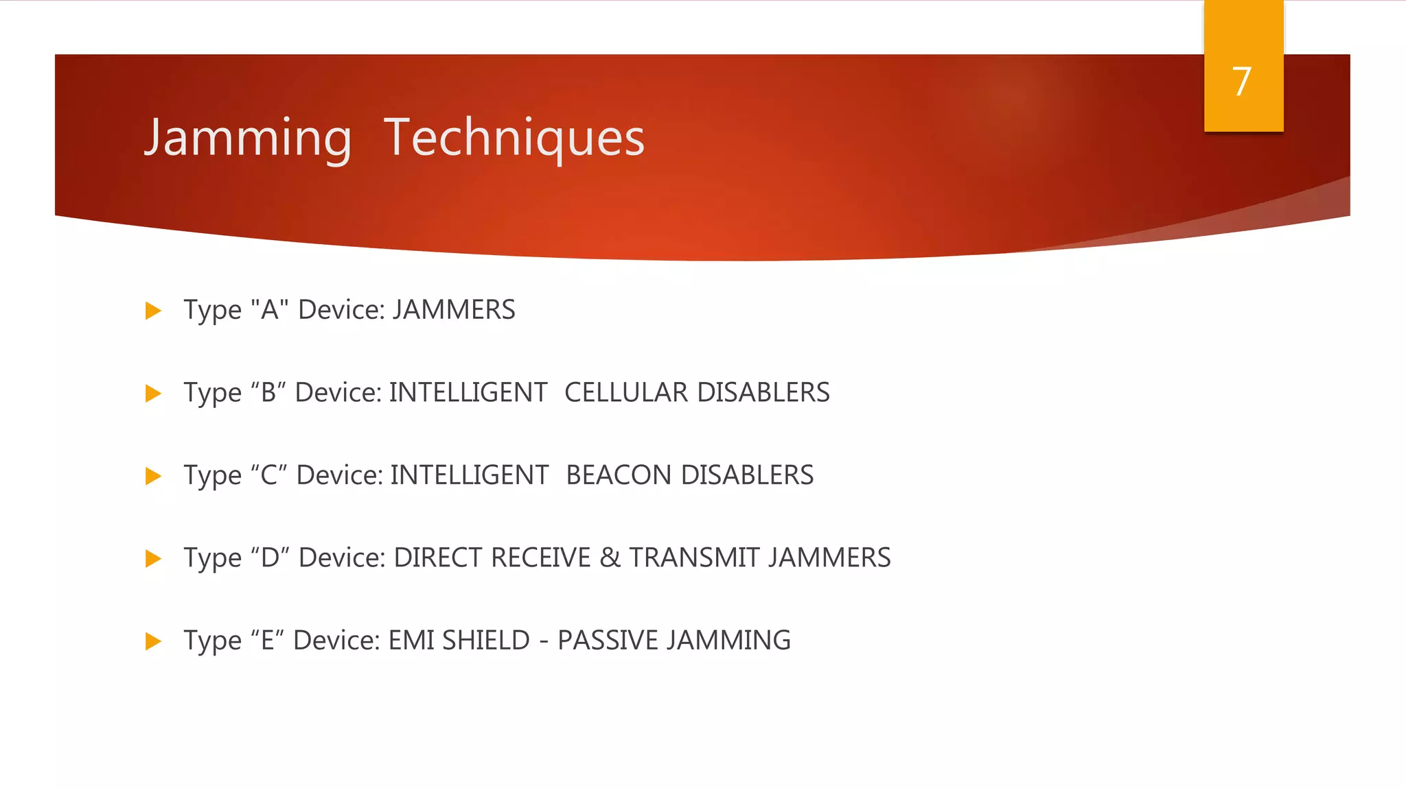 Jamming Techniques
 Type "A" Device: JAMMERS
 Type “B” Device: INTELLIGENT CELLULAR DISABLERS
 Type “C” Device: INTELLIGENT BEACON DISABLERS
 Type “D” Device: DIRECT RECEIVE & TRANSMIT JAMMERS
 Type “E” Device: EMI SHIELD - PASSIVE JAMMING
7
 