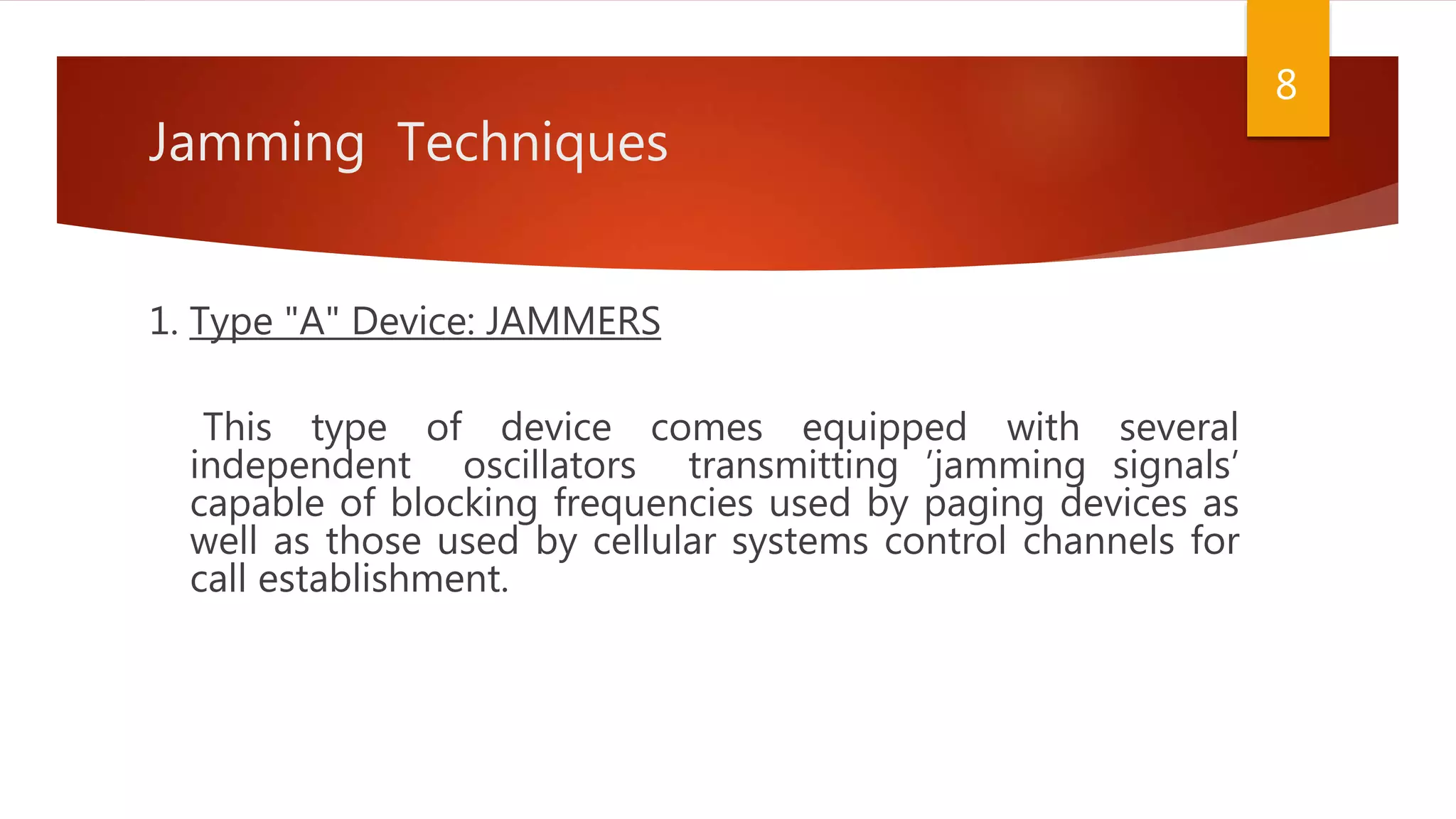 Jamming Techniques
1. Type "A" Device: JAMMERS
This type of device comes equipped with several
independent oscillators transmitting ’jamming signals’
capable of blocking frequencies used by paging devices as
well as those used by cellular systems control channels for
call establishment.
8
 
