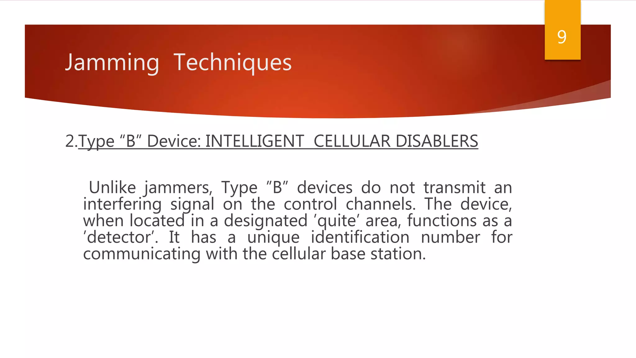 Jamming Techniques
2.Type “B” Device: INTELLIGENT CELLULAR DISABLERS
Unlike jammers, Type ”B” devices do not transmit an
interfering signal on the control channels. The device,
when located in a designated ’quite’ area, functions as a
’detector’. It has a unique identification number for
communicating with the cellular base station.
9
 