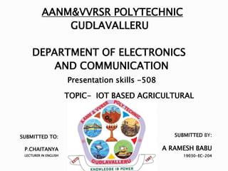 SUBMITTED TO:
P.CHAITANYA
LECTURER IN ENGLISH
AANM&VVRSR POLYTECHNIC
GUDLAVALLERU
DEPARTMENT OF ELECTRONICS
AND COMMUNICATION
Presentation skills -508
TOPIC- IOT BASED AGRICULTURAL
SUBMITTED BY:
A RAMESH BABU
19030-EC-204
 