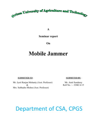 A
Seminar report
On
Mobile Jammer
SUBMITTED TO: - SUBMITTED BY: -
Mr. Jyoti Ranjan Mohanty (Asst. Professor) Mr. Amit Sundaray
& Roll No. : - 32MCA/15
Mrs. Subhadra Mishra (Asst. Professor)
Department of CSA, CPGS
 