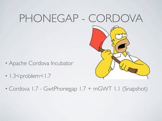 PHONEGAP - CORDOVA


    • Apache          Cordova Incubator

    • 1.3<problem<1.7

    • Cordova          1.7 - GwtPhonegap 1.7 + mGWT 1.1 (Snapshot)




Friday, May 25, 12
 