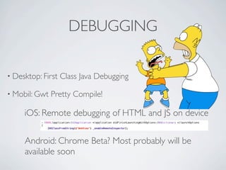 DEBUGGING

    • Desktop: First                 Class Java Debugging

    • Mobil: Gwt               Pretty Compile!

                     iOS: Remote debugging of HTML and JS on device
                         - (BOOL)application:(UIApplication *)application didFinishLaunchingWithOptions:(NSDictionary *)launchOptions
                         {
                         !   [NSClassFromString(@"WebView") _enableRemoteInspector];




                     Android: Chrome Beta? Most probably will be
                     available soon

Friday, May 25, 12
 