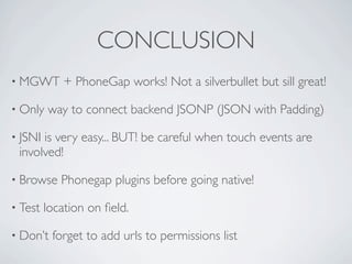 CONCLUSION
    • MGWT              + PhoneGap works! Not a silverbullet but sill great!

    • Only           way to connect backend JSONP (JSON with Padding)

    • JSNI   is very easy... BUT! be careful when touch events are
        involved!

    • Browse            Phonegap plugins before going native!

    • Test           location on ﬁeld.

    • Don’t           forget to add urls to permissions list

Friday, May 25, 12
 
