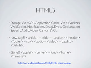 HTML5
               • Storage, WebSQL, Application       Cache, Web Workers,
                     WebSocket, Notiﬁcations, Drag&Drop, GeoLocation,
                     Speech, Audio, Video, Canvas, SVG...

               • New      tags!!! <article> <aside> <section> <header>
                     <footer> <nav> <audio> <video> <datalist>
                     <details>...

               • Gone!!!   <applet> <center> <font> <frame>
                     <frameset>
                         •   http://www.w3schools.com/html5/html5_reference.asp

Friday, May 25, 12
 