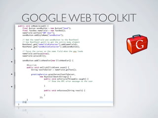 GOOGLE WEB TOOLKIT

          • Write     Java, compile Javascript

          • Eclipse   integration

          • Debug     Javascript on Java

          • Browser     compability (from IE6 to mobile!!!)




Friday, May 25, 12
 
