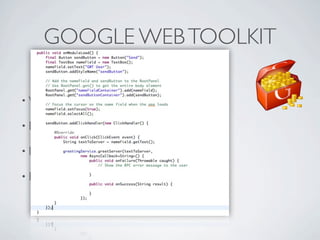 GOOGLE WEB TOOLKIT

          • Write     Java, compile Javascript

          • Eclipse   integration

          • Debug     Javascript on Java

          • Browser     compability (from IE6 to mobile!!!)




Friday, May 25, 12
 