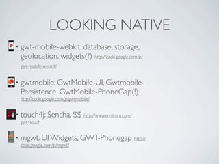 LOOKING NATIVE
           • gwt-mobile-webkit: database, storage,
                geolocation, widgets(?) http://code.google.com/p/
                gwt-mobile-webkit/


           • gwtmobile: GwtMobile-UI, Gwtmobile-
                Persistence, GwtMobile-PhoneGap(!)
                http://code.google.com/p/gwtmobile/


           • touch4j: Sencha, $$                http://www.emitrom.com/
                gwt4touch


           • mgwt: UI Widgets, GWT-Phonegap                               http://
                code.google.com/p/mgwt/


Friday, May 25, 12
 