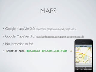 MAPS

    • Google             Maps Ver 2.0: http://code.google.com/p/gwt-google-apis/

    • Google             Maps Ver 3.0: http://code.google.com/p/gwt-google-maps-v3/

    • No             Javascript so far!
    •   <inherits name='com.google.gwt.maps.GoogleMaps' />




Friday, May 25, 12
 