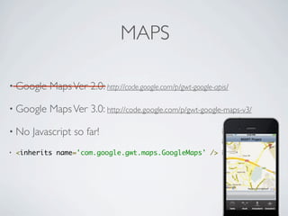 MAPS

    • Google             Maps Ver 2.0: http://code.google.com/p/gwt-google-apis/

    • Google             Maps Ver 3.0: http://code.google.com/p/gwt-google-maps-v3/

    • No             Javascript so far!
    •   <inherits name='com.google.gwt.maps.GoogleMaps' />




Friday, May 25, 12
 