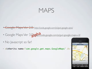 MAPS

    • Google             Maps Ver 2.0: http://code.google.com/p/gwt-google-apis/

    • Google             Maps Ver 3.0:lpha
                                        a
                                      http://code.google.com/p/gwt-google-maps-v3/

    • No             Javascript so far!
    •   <inherits name='com.google.gwt.maps.GoogleMaps' />




Friday, May 25, 12
 
