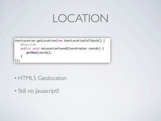 LOCATION
               UserLocation.getLocation(new UserLocationCallback() {
               	 @Override
               	 public void onLocationFound(Coordinates coords) {
               	 	 getMap(coords);	 	 	 	
               	 }
               });




               • HTML5       Geolocation

               • Still   no Javascript!!




Friday, May 25, 12
 