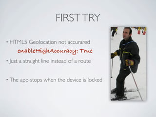 FIRST TRY

     • HTML5             Geolocation not accurared
                     enableHighAccuracy: True
     • Just          a straight line instead of a route


     • The           app stops when the device is locked




Friday, May 25, 12
 