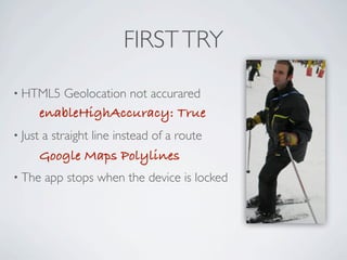 FIRST TRY

     • HTML5             Geolocation not accurared
                     enableHighAccuracy: True
     • Just          a straight line instead of a route
                     Google Maps Polylines
     • The           app stops when the device is locked




Friday, May 25, 12
 