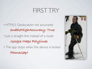 FIRST TRY

     • HTML5             Geolocation not accurared
                     enableHighAccuracy: True
     • Just          a straight line instead of a route
                     Google Maps Polylines
     • The           app stops when the device is locked
                     PhoneGap?



Friday, May 25, 12
 