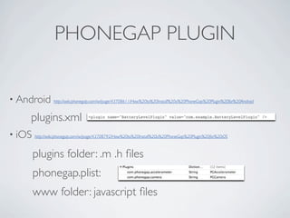 PHONEGAP PLUGIN


    • Android                 http://wiki.phonegap.com/w/page/43708611/How%20to%20Install%20a%20PhoneGap%20Plugin%20for%20Android



                     plugins.xml               <plugin name="BatteryLevelPlugin" value="com.example.BatteryLevelPlugin" />



    • iOS            http://wiki.phonegap.com/w/page/43708792/How%20to%20Install%20a%20PhoneGap%20Plugin%20for%20iOS



                     plugins folder: .m .h ﬁles
                     phonegap.plist:
                     www folder: javascript ﬁles

Friday, May 25, 12
 