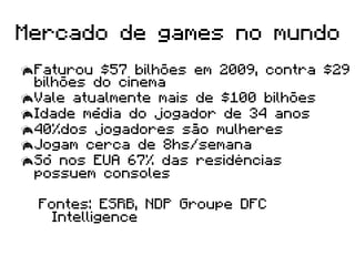 Mercado de games no mundo
 Faturou $57 bilhões em 2009, contra $29
  bilhões do cinema
 Vale atualmente mais de $100 bilhões
 Idade média do jogador de 34 anos
 40%dos jogadores são mulheres
 Jogam cerca de 8hs/semana
 Só nos EUA 67% das residências
  possuem consoles

  Fontes: ESRB, NDP Groupe DFC
    Intelligence
 