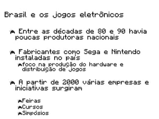 Brasil e os jogos eletrônicos

   Entre as décadas de 80 e 90 havia
   poucas produtoras nacionais

   Fabricantes como Sega e Nintendo
   instaladas no país
    foco na produção do hardware e
     distribuição de jogos

   A partir de 2000 várias empresas e
   iniciativas surgiram

    Feiras
    Cursos
    Simpósios
 