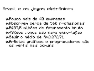Brasil e os jogos eletrônicos

  Pouco mais de 40 empresas
  Absorvem cerca de 560 profissionais
  R$87,5 milhões de faturamento bruto
  43%dos jogos são para exportação
  Salário médio de R$2.272,71
  Artistas gráficos e programadores são
   os perfis mais comuns
 