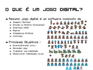 O que é um jogo digital?
  Resumo: jogo digital é um software composto de
      Imagens (Sprites)
      Enredo ou História (Cutscenes)
      Interface (HUD)
      Regras
      Inteligência Artificial
      Controles



  Principais Objetivos :
      Divertir,Entreter e/ou :
      Aprender algo
      Trabalhar uma habilidade
      Desenvolver habilidades novas
 