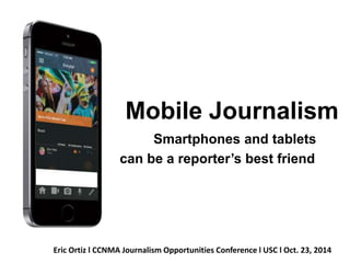 Mobile Journalism 
Smartphones and tablets 
can be a reporter’s best friend 
Eric Ortiz l CCNMA Journalism Opportunities Conference l USC l Oct. 23, 2014 
 