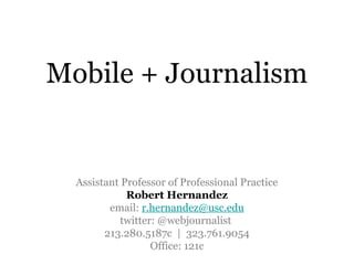 Mobile + Journalism


  Assistant Professor of Professional Practice
             Robert Hernandez
         email: r.hernandez@usc.edu
            twitter: @webjournalist
        213.280.5187c | 323.761.9054
                   Office: 121c
 