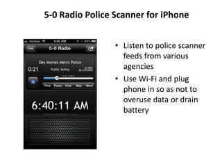 5-0 Radio Police Scanner for iPhone


                 • Listen to police scanner
                   feeds from various
                   agencies
                 • Use Wi-Fi and plug
                   phone in so as not to
                   overuse data or drain
                   battery
 