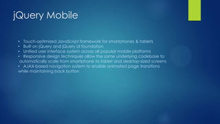 jQuery Mobile
• Touch-optimized JavaScript framework for smartphones & tablets
• Built on jQuery and jQuery UI foundation
• Unified user interface system across all popular mobile platforms
• Responsive design techniques allow the same underlying codebase to
automatically scale from smartphone to tablet and desktop-sized screens
• AJAX-based navigation system to enable animated page transitions
while maintaining back button

 