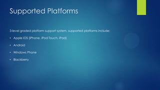 Supported Platforms
3-level graded platform support system, supported platforms include:
• Apple iOS (iPhone, iPod Touch, iPad)
• Android
• Windows Phone
• Blackberry

 