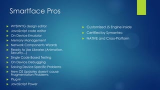 Smartface Pros













WYSIWYG design editor
JavaScript code editor
On Device Emulator
Memory Management
Network Components Wizards
Ready to Use Libraries (Animation,
Security…)
Single Code Based Testing
On Device Debugging
Solving Device Specific Problems
New OS Updates doesnt cause
Fragmentation Problems
Plug-In
JavaScript Power



Customized JS Engine inside



Certified by Symantec



NATIVE and Cross-Platform

 