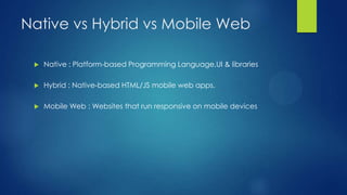 Native vs Hybrid vs Mobile Web


Native : Platform-based Programming Language,UI & libraries



Hybrid : Native-based HTML/JS mobile web apps.



Mobile Web : Websites that run responsive on mobile devices

 