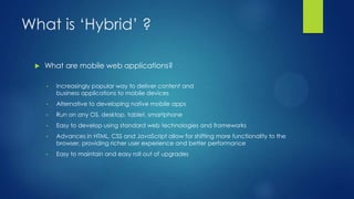 What is ‘Hybrid’ ?


What are mobile web applications?
•

Increasingly popular way to deliver content and
business applications to mobile devices

•

Alternative to developing native mobile apps

•

Run on any OS, desktop, tablet, smartphone

•

Easy to develop using standard web technologies and frameworks

•

Advances in HTML, CSS and JavaScript allow for shifting more functionality to the
browser, providing richer user experience and better performance

•

Easy to maintain and easy roll out of upgrades

 