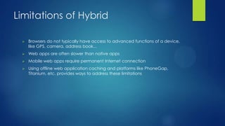 Limitations of Hybrid


Browsers do not typically have access to advanced functions of a device,
like GPS, camera, address book...



Web apps are often slower than native apps



Mobile web apps require permanent Internet connection



Using offline web application caching and platforms like PhoneGap,
Titanium, etc. provides ways to address these limitations

 