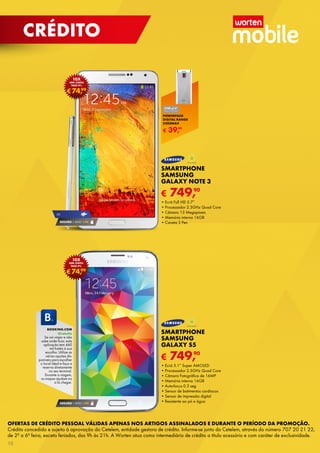 OFERTAS DE CRÉDITO PESSOAL VÁLIDAS APENAS NOS ARTIGOS ASSINALADOS E DURANTE O PERÍODO DA PROMOÇÃO.
Crédito concedido e sujeito à aprovação do Cetelem, entidade gestora de crédito. Informe-se junto do Cetelem, através do número 707 20 21 22,
de 2ª a 6ª feira, exceto feriados, das 9h às 21h. A Worten atua como intermediário de crédito a título acessório e com caráter de exclusividade.
SEGURO 1 ANO € 94
€74,99
10x
sem juros
TAEG 0%
€74,99
10x
sem juros
TAEG 0%
€ 749,90
SMARTPHONE
SAMSUNG
GALAXY NOTE 3
•	Ecrã Full HD 5.7”
•	Processador 2.3GHz Quad Core
•	Câmara 13 Megapíxeis
•	Memória interna 16GB
•	Caneta S Pen
€ 749,90
SMARTPHONE
SAMSUNG
GALAXY S5
•	Ecrã 5.1” Super AMOLED
•	Processador 2.5GHz Quad Core
•	Câmara Fotográfica de 16MP
•	Memória interna 16GB
•	Auto-focus 0.3 seg
•	Sensor de batimentos cardíacos
•	Sensor de impressão digital
•	Resistente ao pó e água
4g
SEGURO 1 ANO € 94
booking.com
Gratuito
Se vai viajar e não
sabe onde ficar, esta
aplicação tem 460
mil hotéis à sua
escolha. Utilize as
várias opções dis-
poníveis para escolher
o local ideal e faça a
reserva diretamente
no seu terminal.
Durante a viagem,
os mapas ajudam-no
a lá chegar.
€ 39,99
POWERPACK
DIGITAL RANGE
5200MAH
10
crédito
 