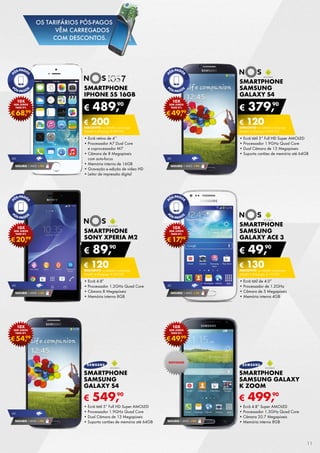 SMARTPHONE
SAMSUNG
GALAXY S4
•	Ecrã tátil 5” Full HD Super AMOLED
•	Processador 1.9GHz Quad Core
•	Dual Câmara de 13 Megapíxeis
•	Suporta cartões de memória até 64GB
€ 379,90
€ 120DESCONTO na adesão a pós-pago
smart 4 (Pré-pago: € 499,90)
SMARTPHONE
SAMSUNG
GALAXY ace 3
•	Ecrã tátil de 4.0”
•	Processador de 1.2GHz
•	Câmara de 5 Megapíxeis
•	Memória interna 4GB
€ 49,90
€ 130DESCONTO na adesão a pós-pago
smart 2 (Pré-pago: € 179,90)
SMARTPHONE
Sony Xperia M2
•	Ecrã 4.8”
•	Processador 1.2GHz Quad Core
•	Câmara 8 Megapíxeis
•	Memória interna 8GB
€ 89,90
€ 120DESCONTO na adesão a pós-pago
smart 4 (Pré-pago: € 209,90)
SMARTPHONE
IPHONE 5S 16GB
•	Ecrã retina de 4’’
•	Processador A7 Dual Core
e coprocessador M7
•	Câmara de 8 Megapíxeis
com auto-focus
•	Memória interna de 16GB
•	Gravação e edição de vídeo HD
•	Leitor de impressão digital
€ 489,90
€ 200DESCONTO na adesão a pós-pago
smart 4 (Pré-pago: € 689,90)
€ 499,90
Smartphone
Samsung Galaxy
K Zoom
•	Ecrã 4.8” Super AMOLED
•	Processador 1.3GHz Quad Core
•	Câmara 20.7 Megapíxeis
•	Memória interna 8GB
€ 549,90
SMARTPHONE
SAMSUNG
GALAXY S4
•	Ecrã tátil 5” Full HD Super AMOLED
•	Processador 1.9GHz Quad Core
•	Dual Câmara de 13 Megapíxeis
•	Suporta cartões de memória até 64GB SEGURO 1 ANO € 94
€68,99
10x
sem juros
TAEG 0%
€17,99
10x
sem juros
TAEG 0%
€20,99
10x
sem juros
TAEG 0%
€49,99
10x
sem juros
TAEG 0%
€49,99
10x
sem juros
TAEG 0%
€54,99
10x
sem juros
TAEG 0%
SEGURO 1 ANO € 94
4g
SEGURO 1 ANO € 54
4g
SEGURO 1 ANO € 54
4g
SEGURO 1 ANO € 94
4g
SEGURO 1 ANO € 94
4g
NOVIDADE
11
OS TARIFÁRIOS PÓS-PAGOS
VÊM CARREGADOS
COM DESCONTOS.
 